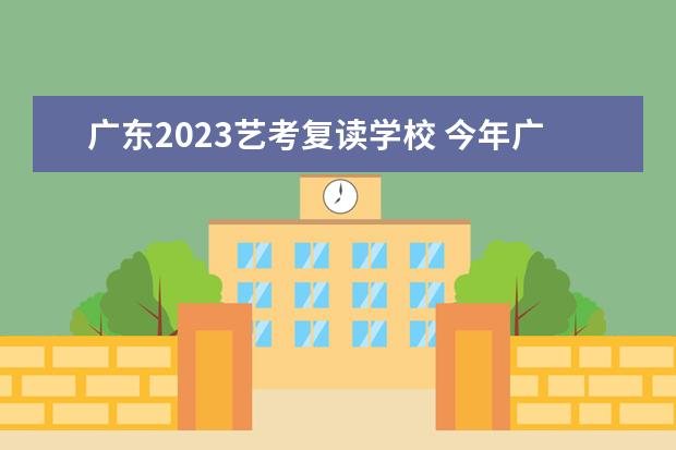 广东2023艺考复读学校 今年广东高考复读生,想问一下广东2023年新教材跟202...