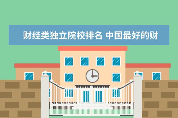 财经类独立院校排名 中国最好的财经大学排名