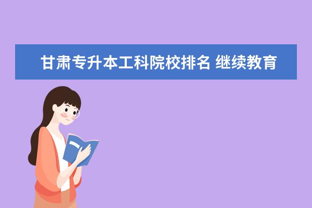 甘肃专升本工科院校排名 继续教育学校登录平台怎么样?