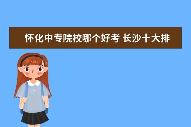 怀化中专院校哪个好考 长沙十大排名职业学校有哪些?