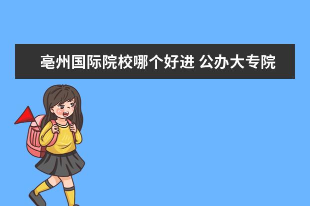 亳州国际院校哪个好进 公办大专院校哪个最好