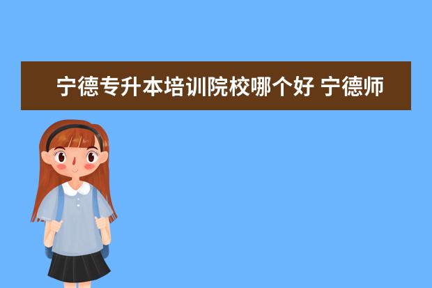 宁德专升本培训院校哪个好 宁德师范学院专升本录取通知书什么时候发