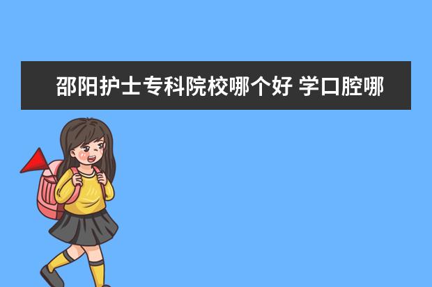 邵阳护士专科院校哪个好 学口腔哪个专科学校好些?湖南的