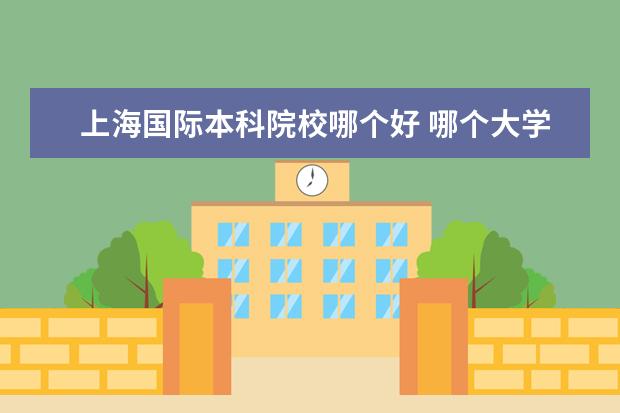 上海国际本科院校哪个好 哪个大学的留学预科班最好?