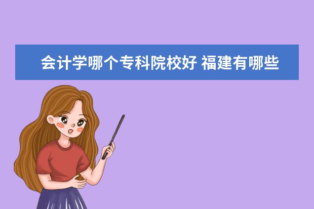 会计学哪个专科院校好 福建有哪些会计专业较好的大专?