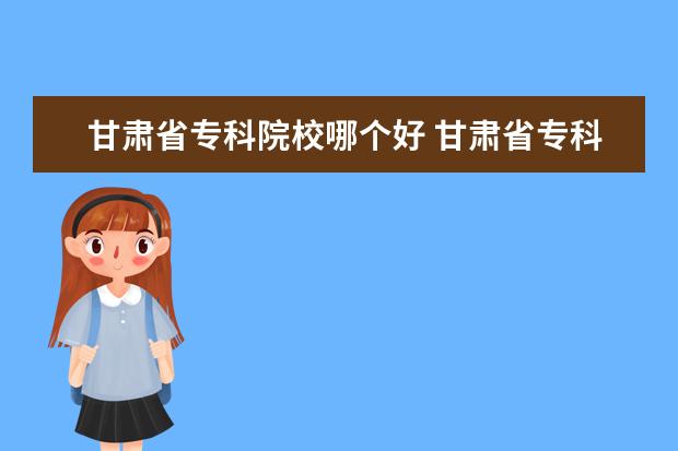 甘肃省专科院校哪个好 甘肃省专科院校有哪些?