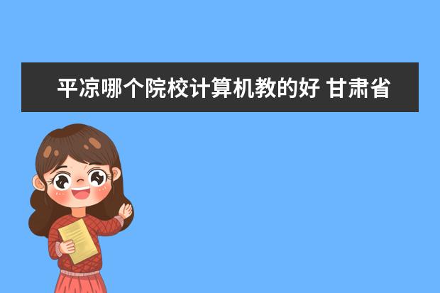 平凉哪个院校计算机教的好 甘肃省专科院校有哪些?