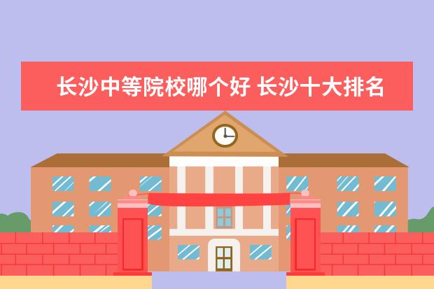 长沙中等院校哪个好 长沙十大排名职业学校?