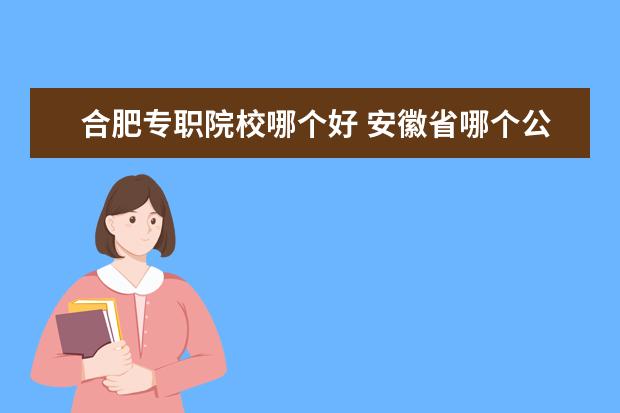 合肥专职院校哪个好 安徽省哪个公办的专科院校比较好?