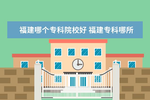 福建哪个专科院校好 福建专科哪所比较好