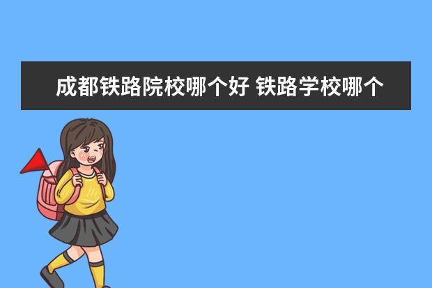 成都铁路院校哪个好 铁路学校哪个好?可以具体说说吗?