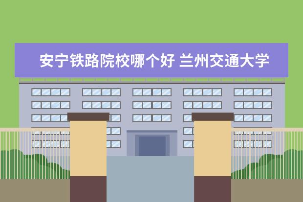 安宁铁路院校哪个好 兰州交通大学在哪个区