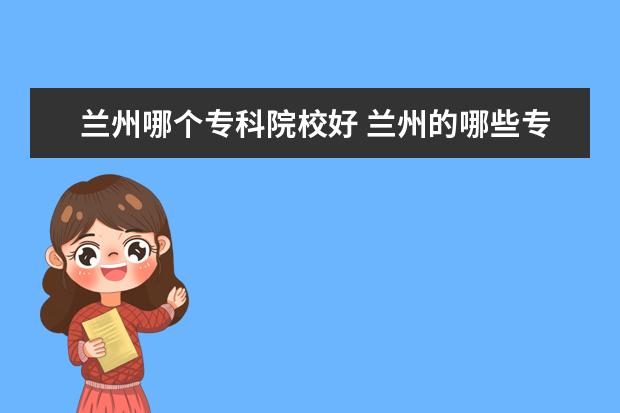 兰州哪个专科院校好 兰州的哪些专科学校比较好?