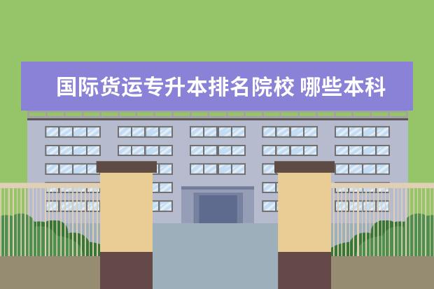 国际货运专升本排名院校 哪些本科大学中有专科?