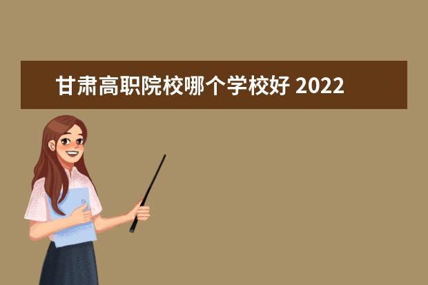 甘肃高职院校哪个学校好 2022年甘肃高职院校排名