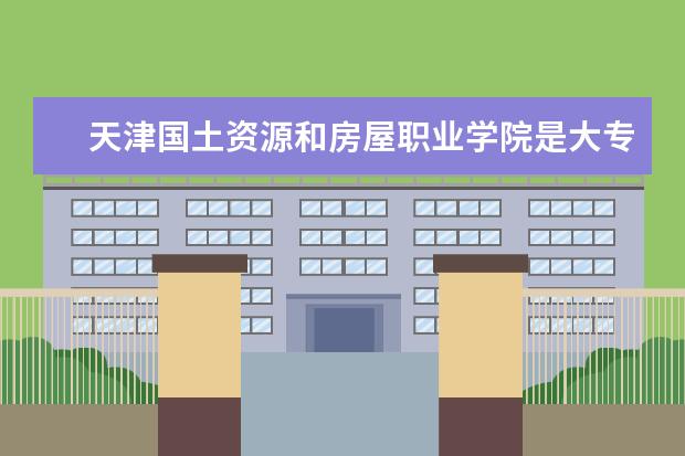 天津国土资源和房屋职业学院是大专还是本科 有什么优势专业