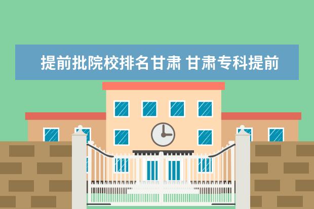 提前批院校排名甘肃 甘肃专科提前批录取时间