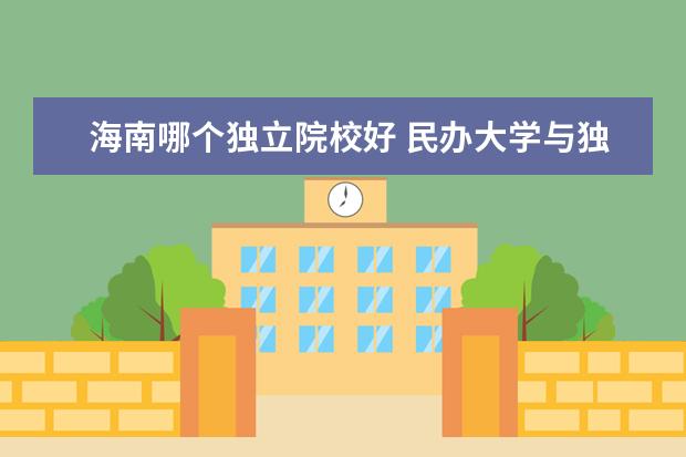 海南哪个独立院校好 民办大学与独立学院有什么区别,哪个更好