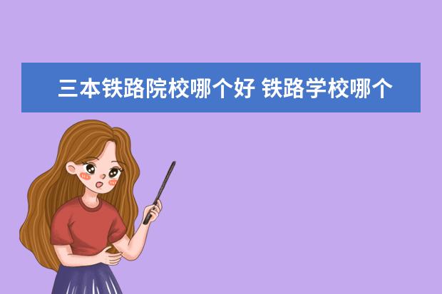 三本铁路院校哪个好 铁路学校哪个好?可以具体说说吗?