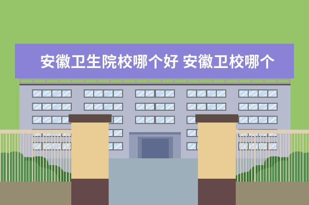 安徽卫生院校哪个好 安徽卫校哪个学校比较好