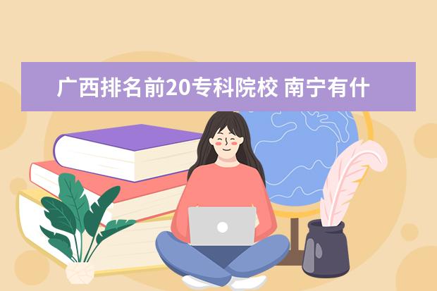 广西排名前20专科院校 南宁有什么比较好的大专?