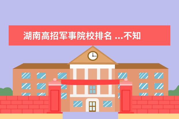 湖南高招军事院校排名 ...不知志愿如何填?军事院校和国防大学哪个更具优势...