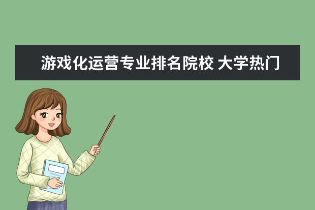 游戏化运营专业排名院校 大学热门专业排名前十名