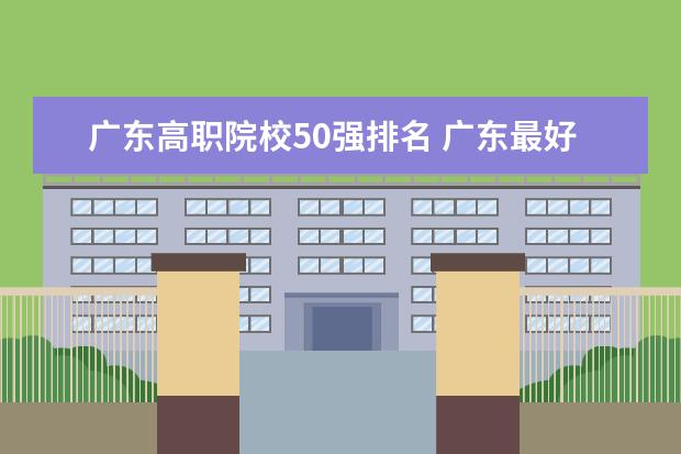 广东高职院校50强排名 广东最好的公办大专排名前20