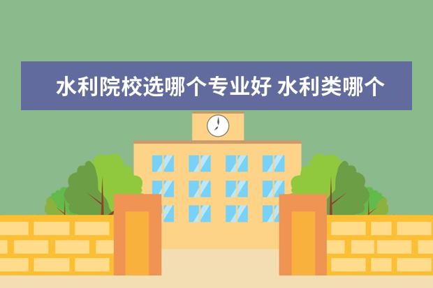 水利院校选哪个专业好 水利类哪个专业最吃香