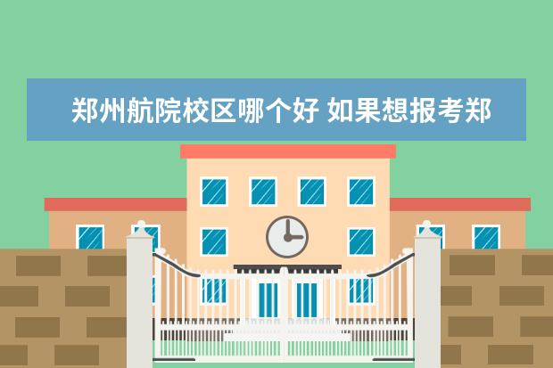 郑州航院校区哪个好 如果想报考郑州航院,应该选择哪个专业?