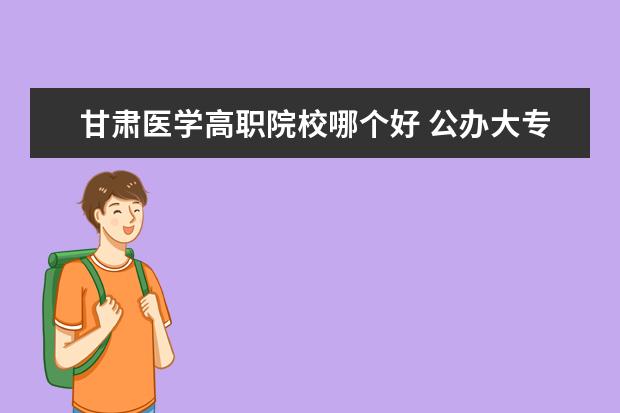 甘肃医学高职院校哪个好 公办大专院校哪个最好