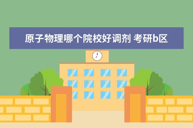 原子物理哪個(gè)院校好調(diào)劑 考研b區(qū)哪個(gè)地方稍微好點(diǎn)