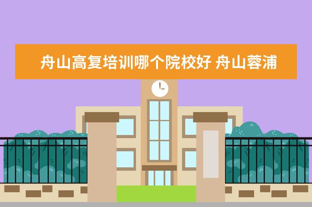 舟山高复培训哪个院校好 舟山蓉浦学院高复好不好