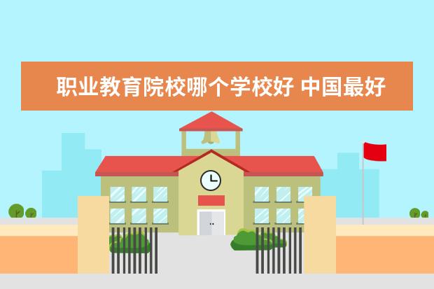 职业教育院校哪个学校好 中国最好的职业学校有哪些?