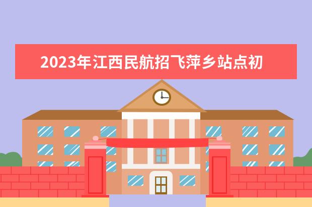 2023年江西民航招飞萍乡站点初检时间确定