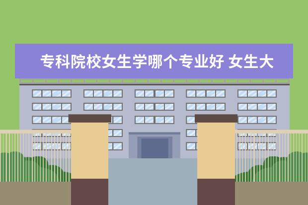 ?？圃盒Ｅ鷮W哪個專業(yè)好 女生大專學什么專業(yè)好?