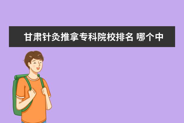 甘肃针灸推拿专科院校排名 哪个中医学院中医针灸专科比较好