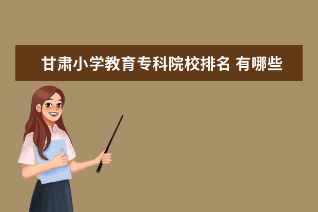 甘肃小学教育专科院校排名 有哪些比较好的大专学校