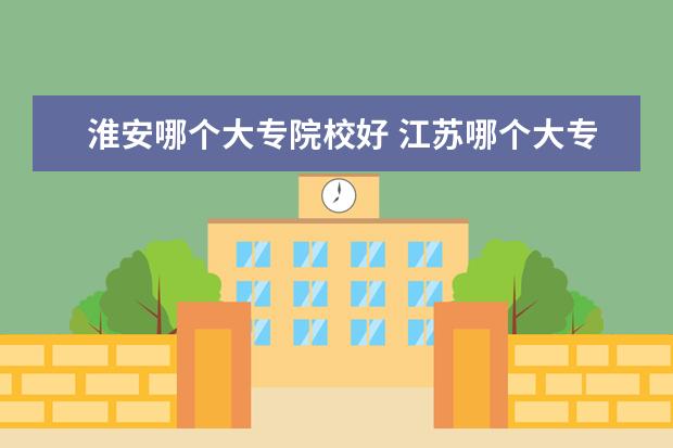 淮安哪個(gè)大專院校好 江蘇哪個(gè)大專學(xué)校比較好