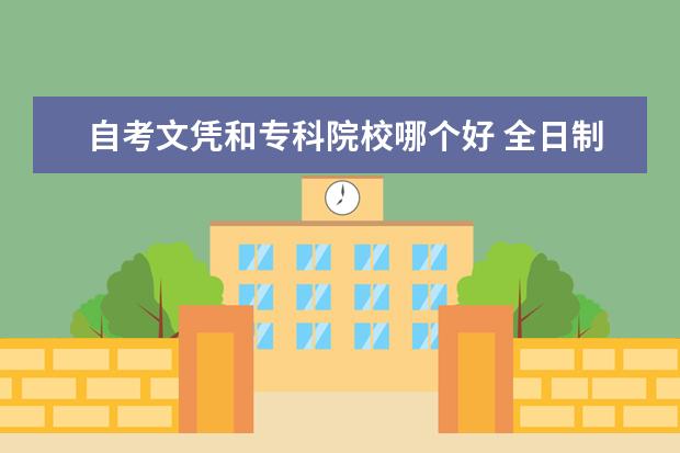 自考文凭和专科院校哪个好 全日制大专学历与自考本科学历哪个好?