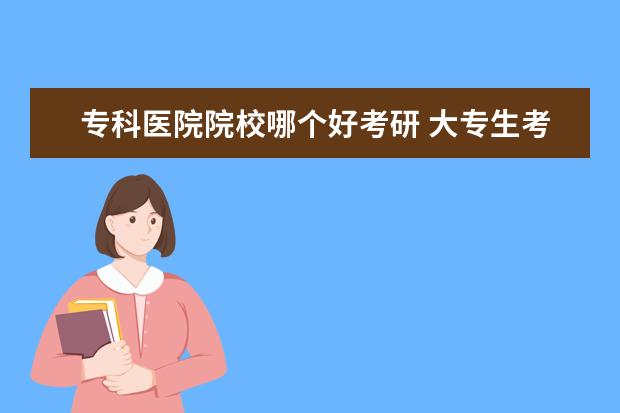 專科醫(yī)院院校哪個好考研 大專生考研可以考哪些學校?