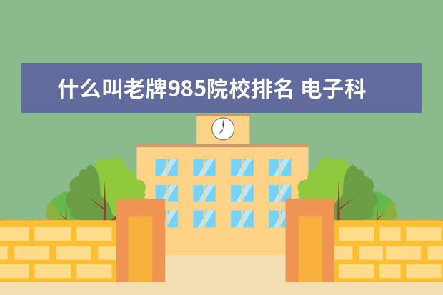 什么叫老牌985院校排名 电子科技大学在985高校中处于什么水平?