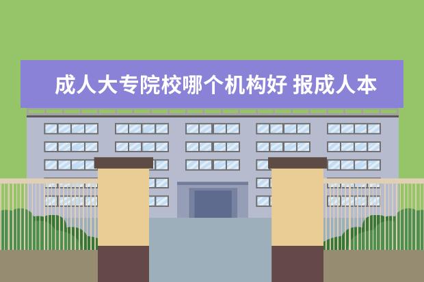 成人大专院校哪个机构好 报成人本科,哪个培训机构是最可靠的?需要认证专科学...