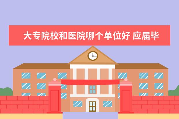 大专院校和医院哪个单位好 应届毕业的大专医学生去医养结合民营医院工作好还是...