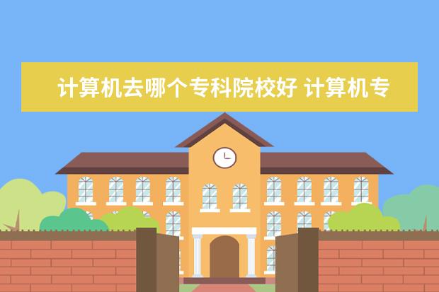 计算机去哪个专科院校好 计算机专科学校排名 哪个学校好