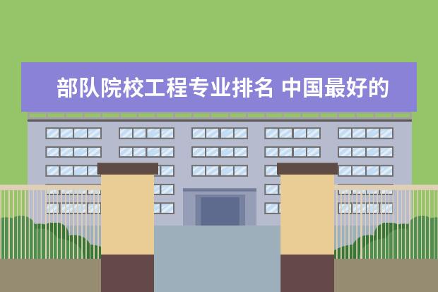 部队院校工程专业排名 中国最好的军校排名是怎么样的?