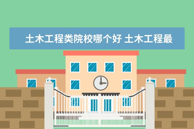 土木工程类院校哪个好 土木工程最好的十所大学是哪些?