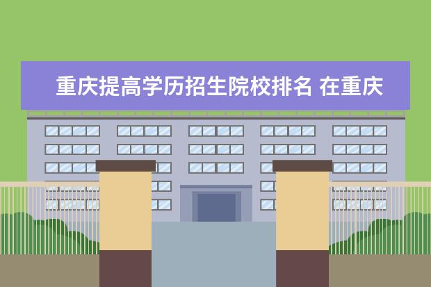 重庆提高学历招生院校排名 在重庆提升学历的方法有哪些?