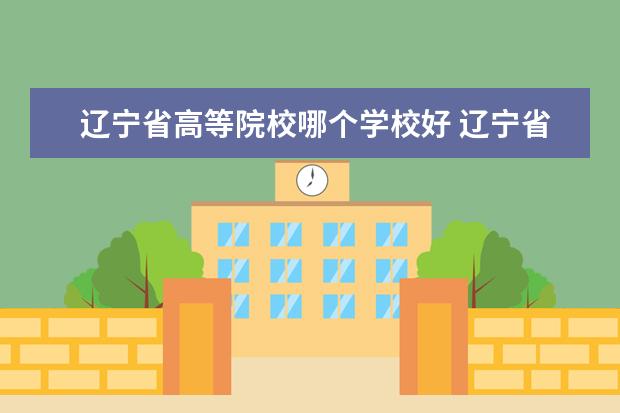 辽宁省高等院校哪个学校好 辽宁省哪几所双高的学校值得关注呢?有什么推荐吗? -...