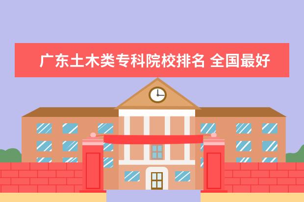 广东土木类专科院校排名 全国最好的建筑类专科有那些院校?